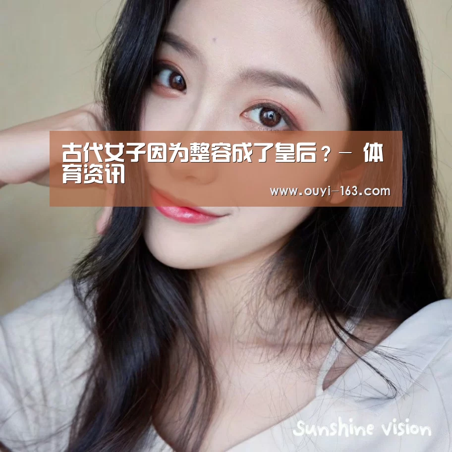 古代女子因为整容成了皇后?- 体育资讯(图1) 体育资讯